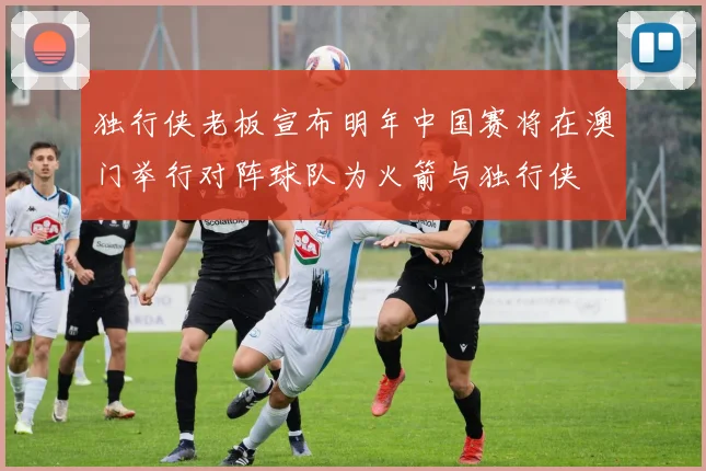 独行侠老板宣布明年中国赛将在澳门举行对阵球队为火箭与独行侠