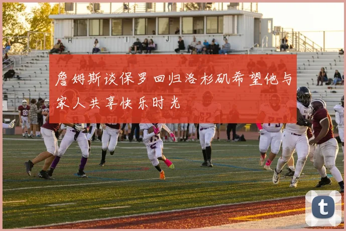 詹姆斯谈保罗回归洛杉矶希望他与家人共享快乐时光