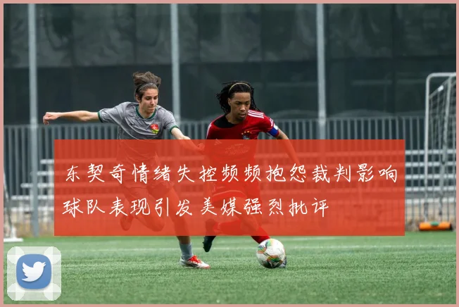 东契奇情绪失控频频抱怨裁判影响球队表现引发美媒强烈批评