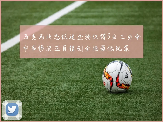 马克西状态低迷全场仅得5分三分命中率惨淡正负值创全场最低纪录