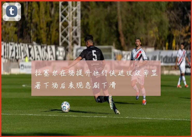 拉塞尔在场提升独行侠进攻效率显著下场后表现急剧下滑