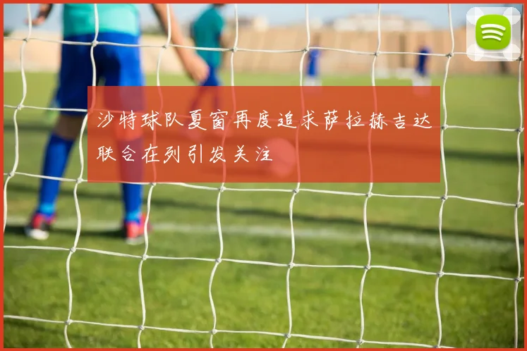 沙特球队夏窗再度追求萨拉赫吉达联合在列引发关注