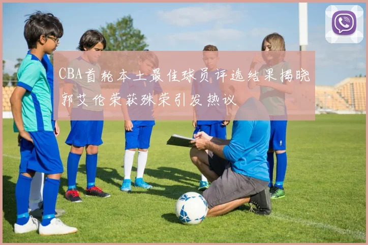 CBA首轮本土最佳球员评选结果揭晓郭艾伦荣获殊荣引发热议