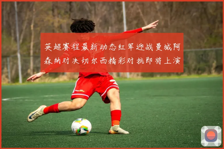 英超赛程最新动态红军迎战曼城阿森纳对决切尔西精彩对抗即将上演