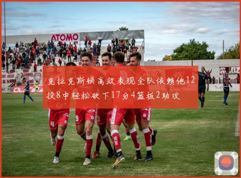 克拉克斯顿高效表现全队依赖他12投8中轻松砍下17分4篮板2助攻