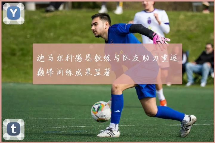 迪马尔科感恩教练与队友助力重返巅峰训练成果显著