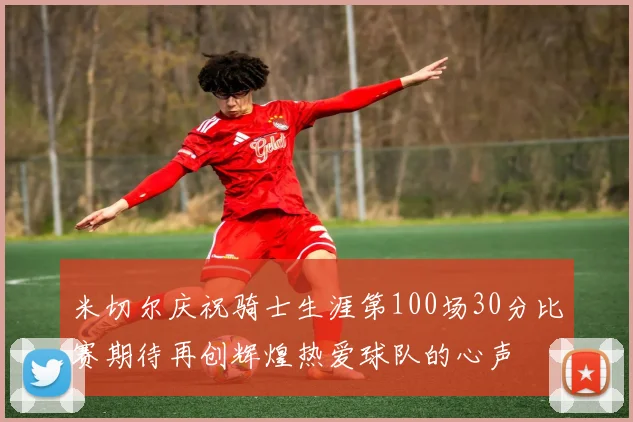 米切尔庆祝骑士生涯第100场30分比赛期待再创辉煌热爱球队的心声