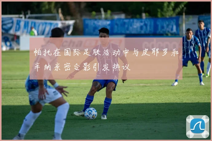 帕托在国际足联活动中与皮耶罗和辛纳亲密合影引发热议