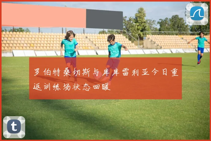 罗伯特桑切斯与库库雷利亚今日重返训练场状态回暖