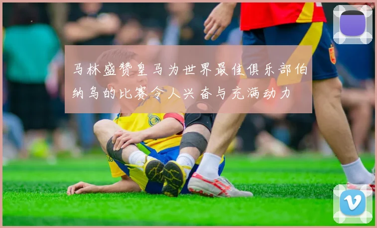 马林盛赞皇马为世界最佳俱乐部伯纳乌的比赛令人兴奋与充满动力