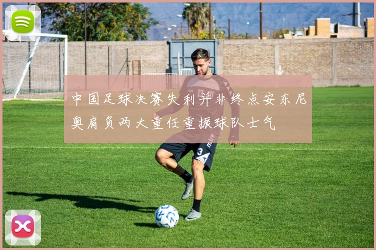 中国足球决赛失利并非终点安东尼奥肩负两大重任重振球队士气