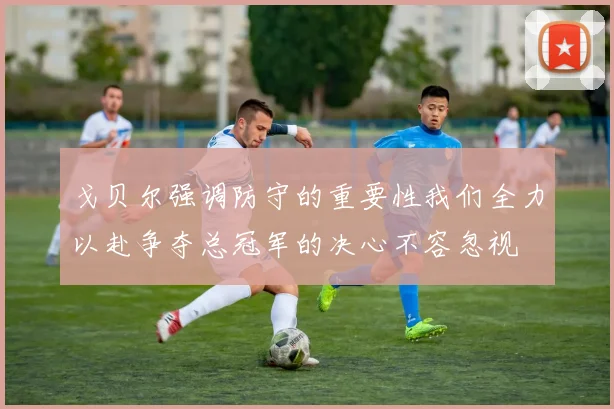 戈贝尔强调防守的重要性我们全力以赴争夺总冠军的决心不容忽视