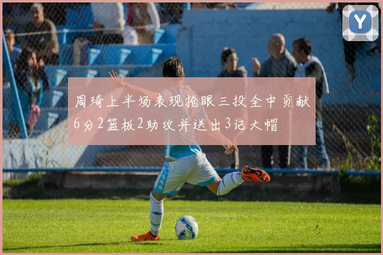 周琦上半场表现抢眼三投全中贡献6分2篮板2助攻并送出3记大帽