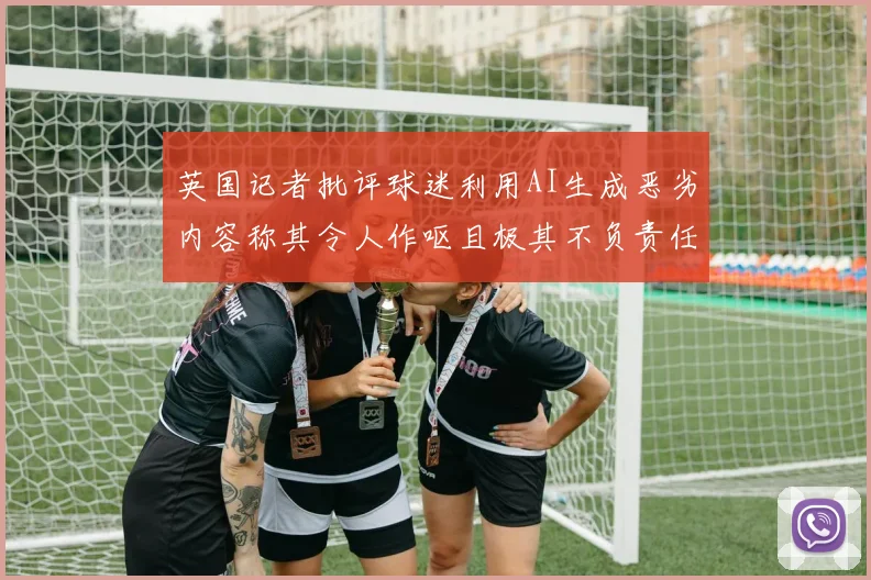 英国记者批评球迷利用AI生成恶劣内容称其令人作呕且极其不负责任