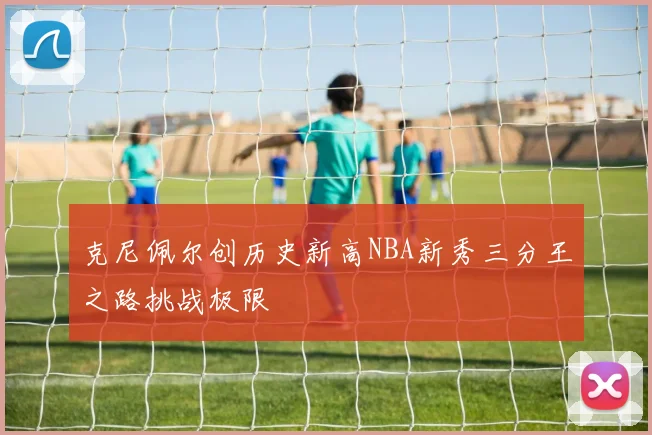 克尼佩尔创历史新高NBA新秀三分王之路挑战极限