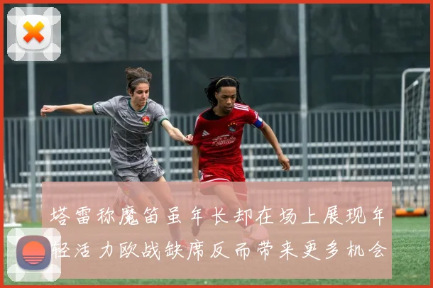 塔雷称魔笛虽年长却在场上展现年轻活力欧战缺席反而带来更多机会