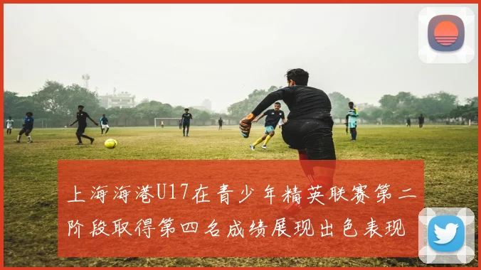 上海海港U17在青少年精英联赛第二阶段取得第四名成绩展现出色表现