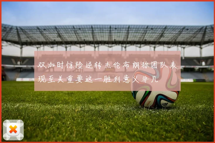 双加时惊险逆转杰伦布朗称团队表现至关重要这一胜利意义非凡