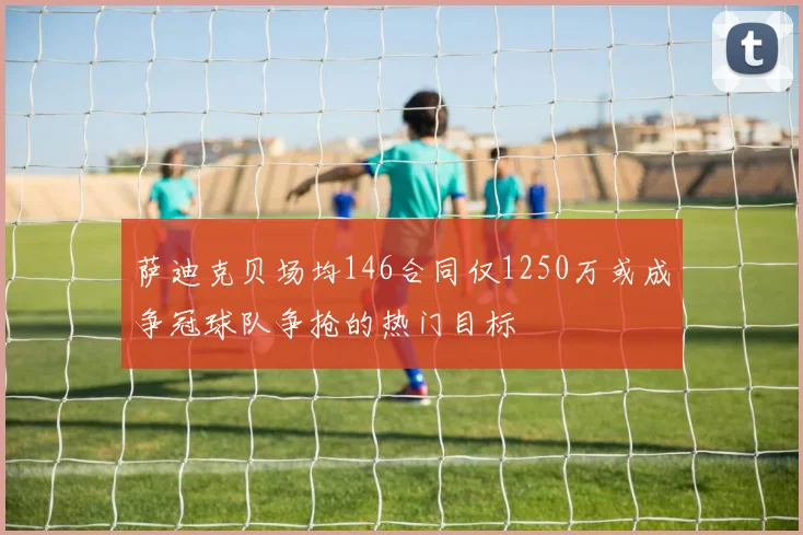 萨迪克贝场均146合同仅1250万或成争冠球队争抢的热门目标