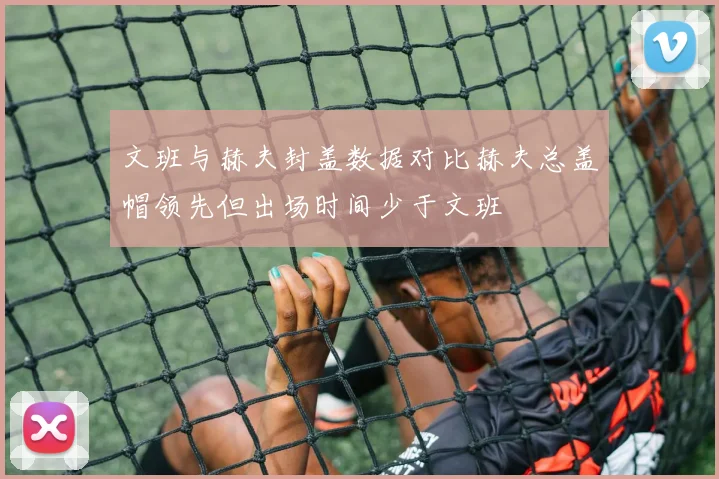 文班与赫夫封盖数据对比赫夫总盖帽领先但出场时间少于文班