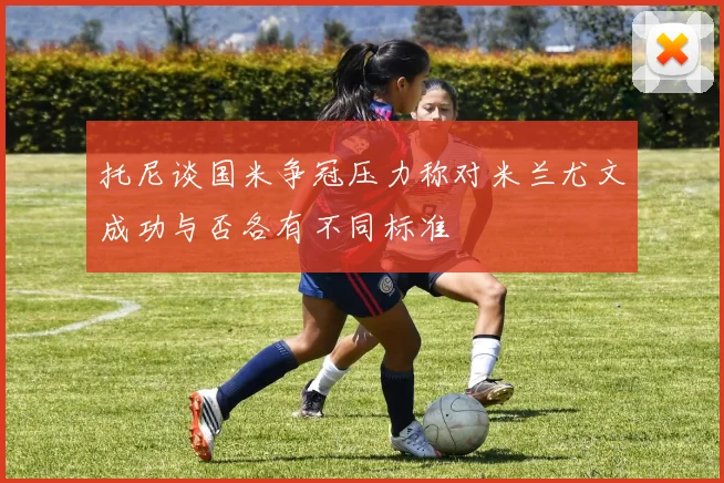 托尼谈国米争冠压力称对米兰尤文成功与否各有不同标准