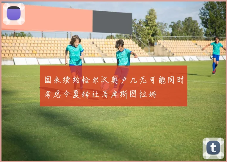 国米续约恰尔汉奥卢几无可能同时考虑今夏转让马库斯图拉姆