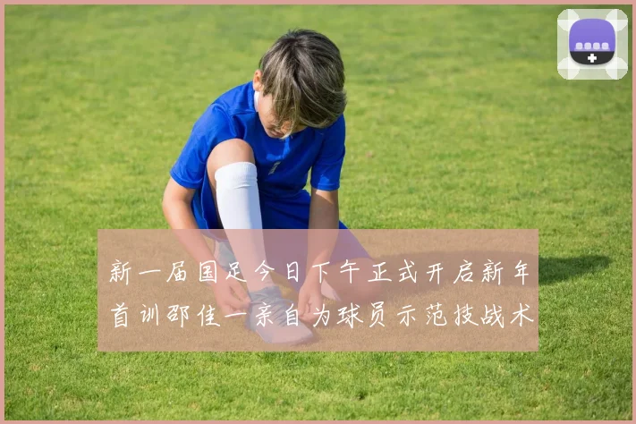 新一届国足今日下午正式开启新年首训邵佳一亲自为球员示范技战术