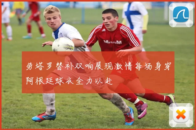 劳塔罗替补双响展现激情每场身穿阿根廷球衣全力以赴